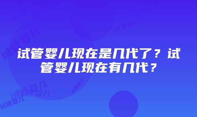 试管婴儿现在是几代了？试管婴儿现在有几代？