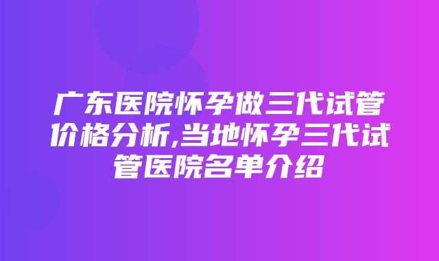 广东医院怀孕做三代试管价格分析,当地怀孕三代试管医院名单介绍