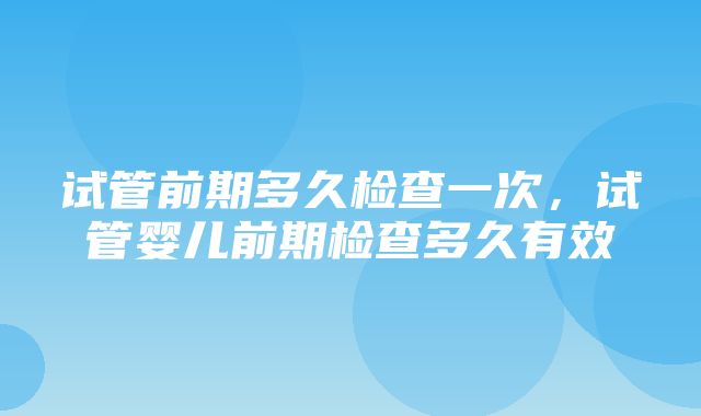 试管前期多久检查一次，试管婴儿前期检查多久有效