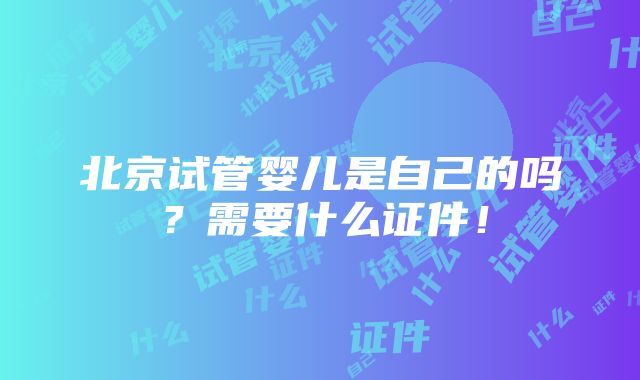 北京试管婴儿是自己的吗？需要什么证件！