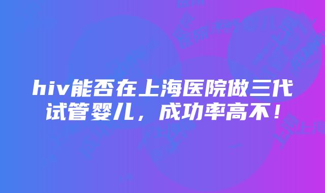 hiv能否在上海医院做三代试管婴儿，成功率高不！