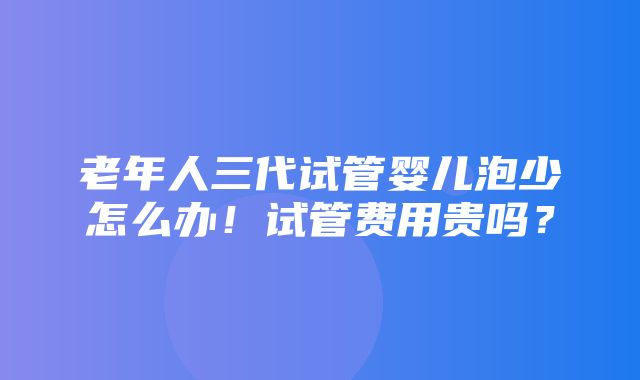 老年人三代试管婴儿泡少怎么办！试管费用贵吗？