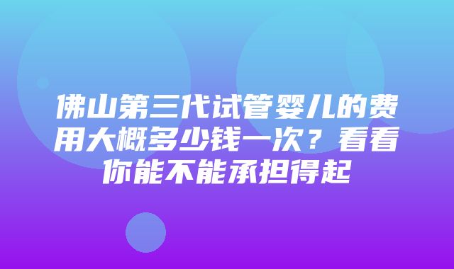 佛山第三代试管婴儿的费用大概多少钱一次？看看你能不能承担得起