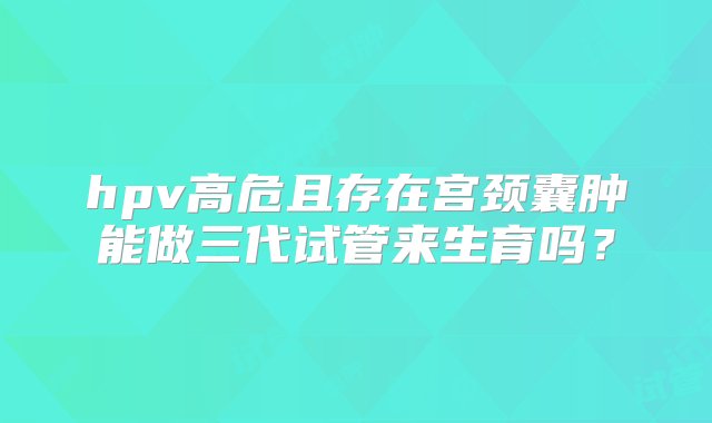 hpv高危且存在宫颈囊肿能做三代试管来生育吗？