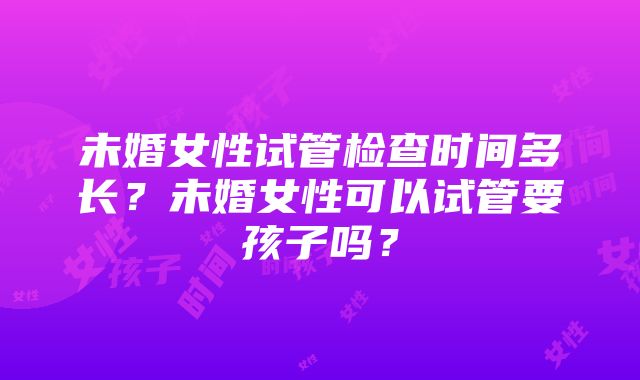 未婚女性试管检查时间多长？未婚女性可以试管要孩子吗？