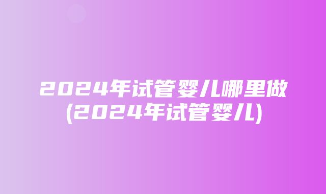 2024年试管婴儿哪里做(2024年试管婴儿)