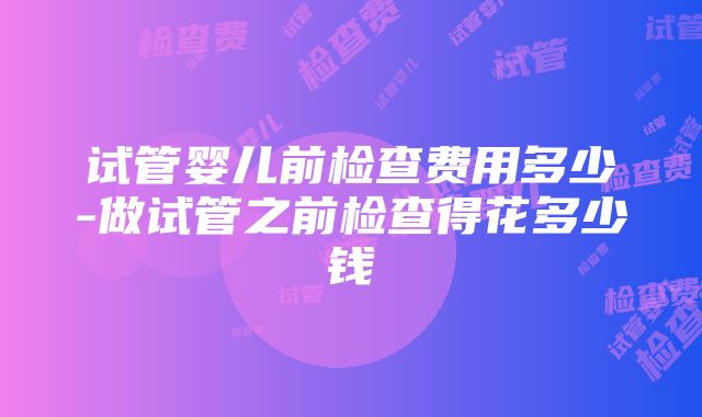 试管婴儿前检查费用多少-做试管之前检查得花多少钱