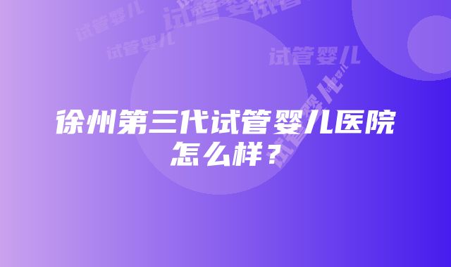 徐州第三代试管婴儿医院怎么样？