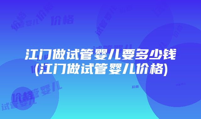 江门做试管婴儿要多少钱(江门做试管婴儿价格)