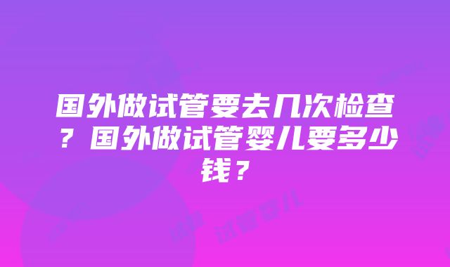 国外做试管要去几次检查？国外做试管婴儿要多少钱？