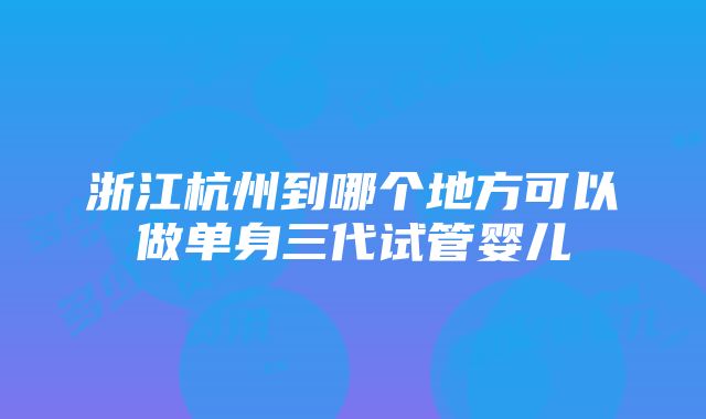 浙江杭州到哪个地方可以做单身三代试管婴儿