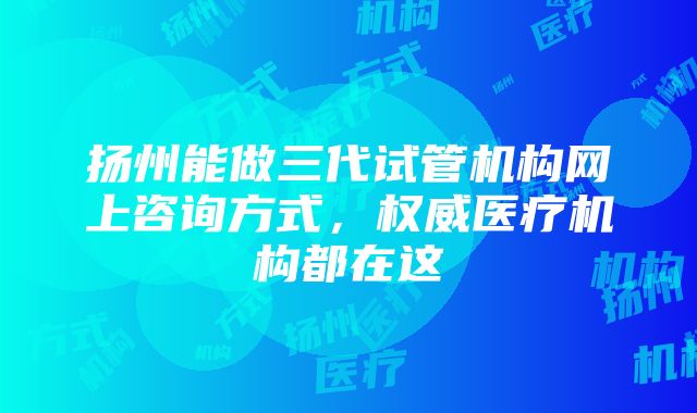 扬州能做三代试管机构网上咨询方式，权威医疗机构都在这