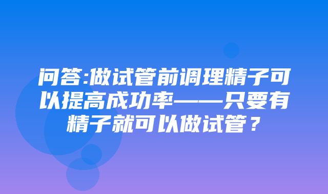 问答:做试管前调理精子可以提高成功率——只要有精子就可以做试管？