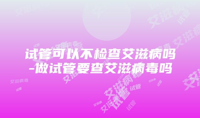 试管可以不检查艾滋病吗-做试管要查艾滋病毒吗