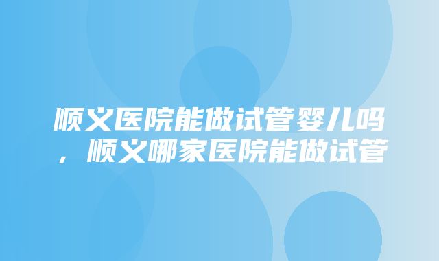 顺义医院能做试管婴儿吗，顺义哪家医院能做试管