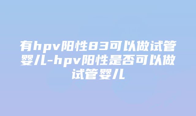 有hpv阳性83可以做试管婴儿-hpv阳性是否可以做试管婴儿