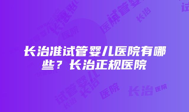 长治准试管婴儿医院有哪些？长治正规医院