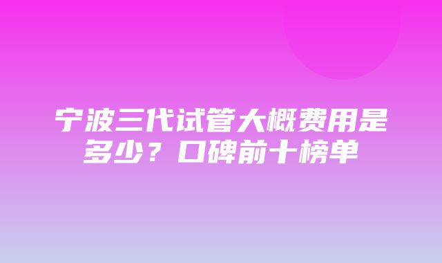 宁波三代试管大概费用是多少？口碑前十榜单