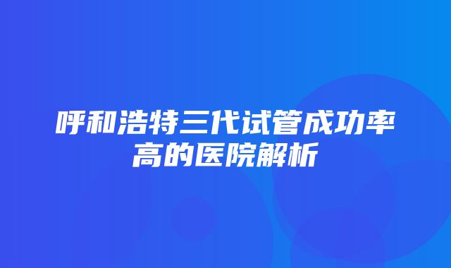 呼和浩特三代试管成功率高的医院解析