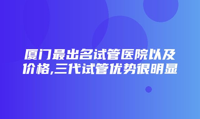 厦门最出名试管医院以及价格,三代试管优势很明显