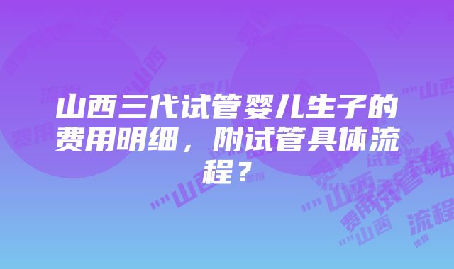 山西三代试管婴儿生子的费用明细，附试管具体流程？