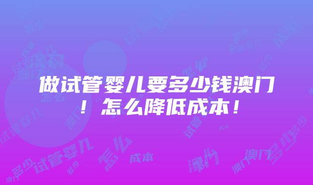 做试管婴儿要多少钱澳门！怎么降低成本！