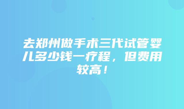 去郑州做手术三代试管婴儿多少钱一疗程，但费用较高！