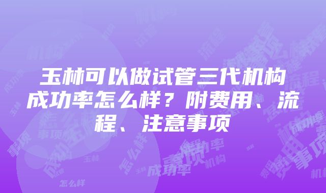 玉林可以做试管三代机构成功率怎么样？附费用、流程、注意事项