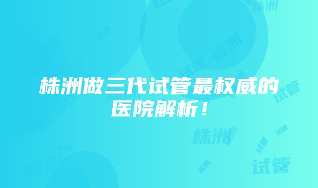 株洲做三代试管最权威的医院解析！