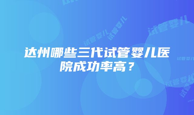 达州哪些三代试管婴儿医院成功率高？