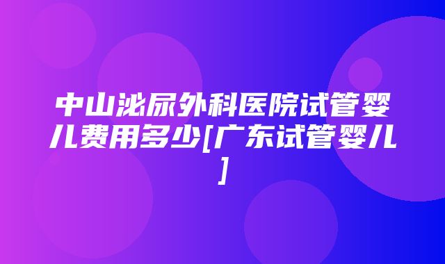 中山泌尿外科医院试管婴儿费用多少[广东试管婴儿]