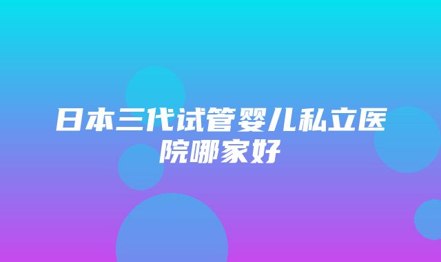 日本三代试管婴儿私立医院哪家好