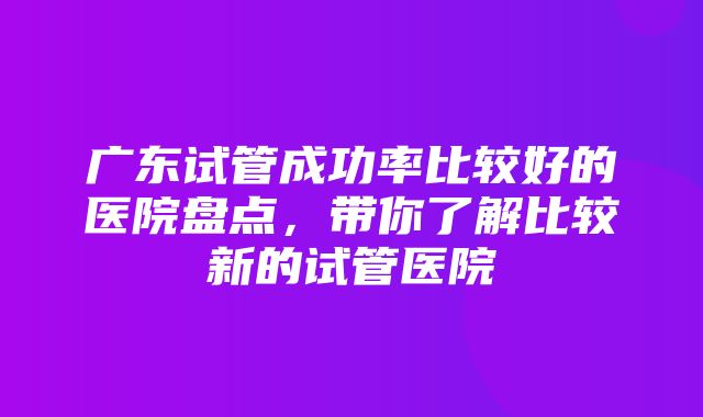 广东试管成功率比较好的医院盘点，带你了解比较新的试管医院