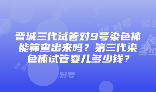 晋城三代试管对9号染色体能筛查出来吗？第三代染色体试管婴儿多少钱？