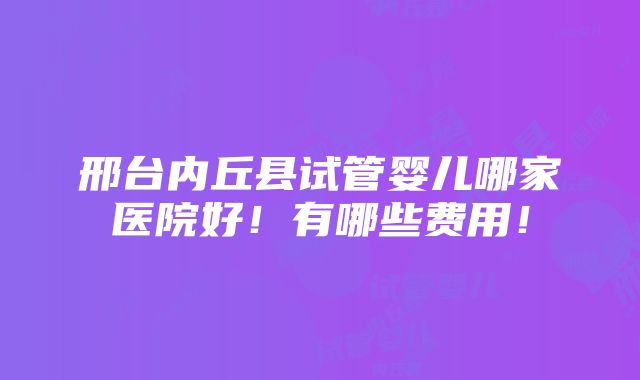 邢台内丘县试管婴儿哪家医院好！有哪些费用！