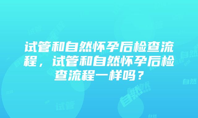 试管和自然怀孕后检查流程，试管和自然怀孕后检查流程一样吗？