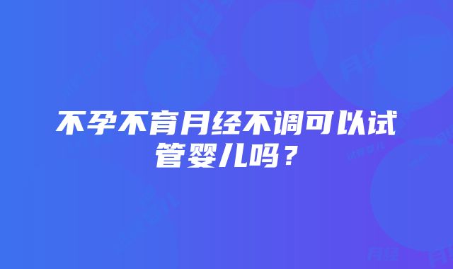 不孕不育月经不调可以试管婴儿吗？