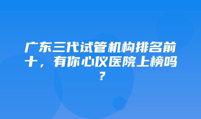 广东三代试管机构排名前十，有你心仪医院上榜吗？