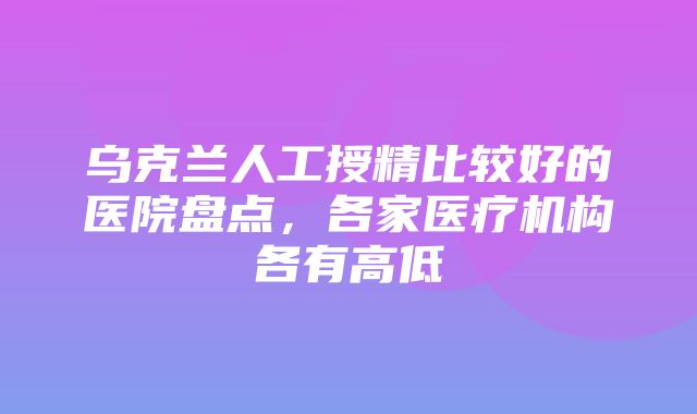 乌克兰人工授精比较好的医院盘点，各家医疗机构各有高低