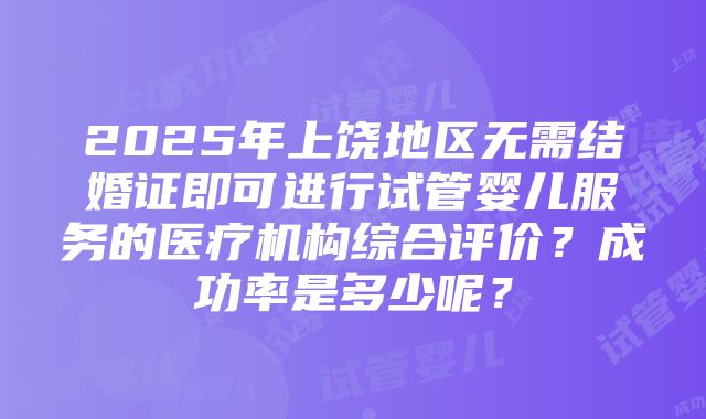 2025年上饶地区无需结婚证即可进行试管婴儿服务的医疗机构综合评价？成功率是多少呢？