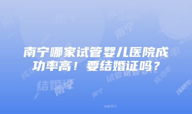 南宁哪家试管婴儿医院成功率高！要结婚证吗？