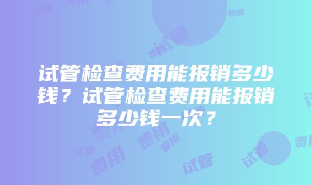 试管检查费用能报销多少钱？试管检查费用能报销多少钱一次？