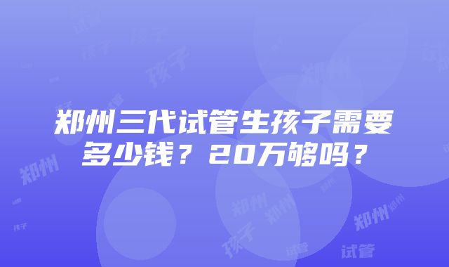 郑州三代试管生孩子需要多少钱？20万够吗？