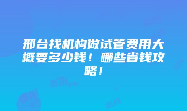 邢台找机构做试管费用大概要多少钱！哪些省钱攻略！