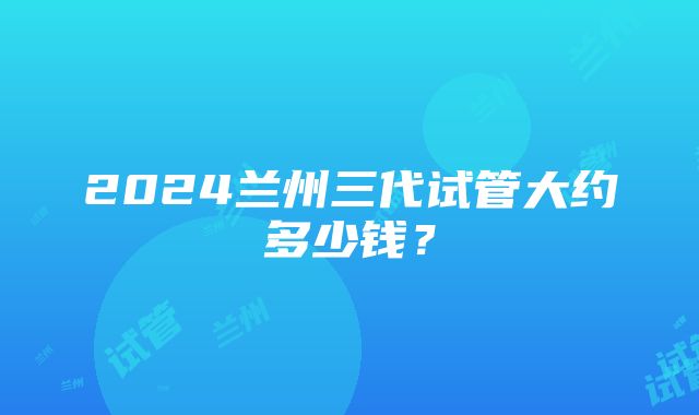 2024兰州三代试管大约多少钱？