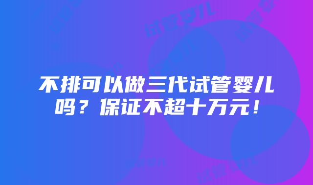 不排可以做三代试管婴儿吗？保证不超十万元！