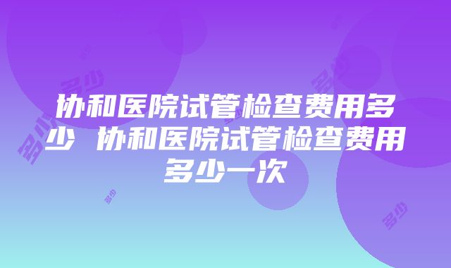 协和医院试管检查费用多少 协和医院试管检查费用多少一次