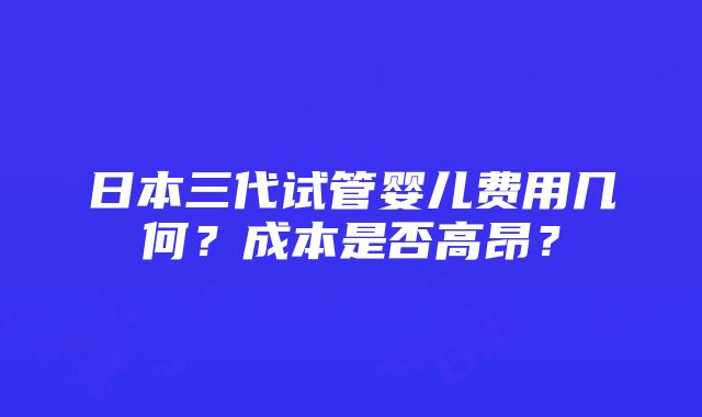 日本三代试管婴儿费用几何？成本是否高昂？