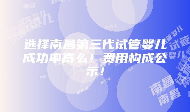 选择南昌第三代试管婴儿成功率高么！费用构成公示！