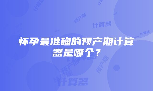 怀孕最准确的预产期计算器是哪个？